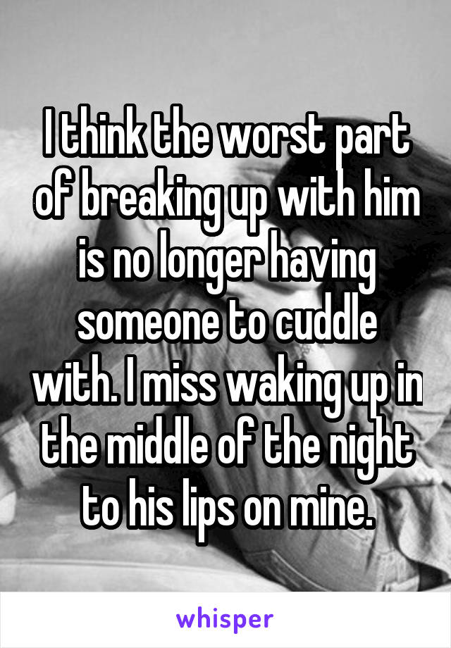 I think the worst part of breaking up with him is no longer having someone to cuddle with. I miss waking up in the middle of the night to his lips on mine.