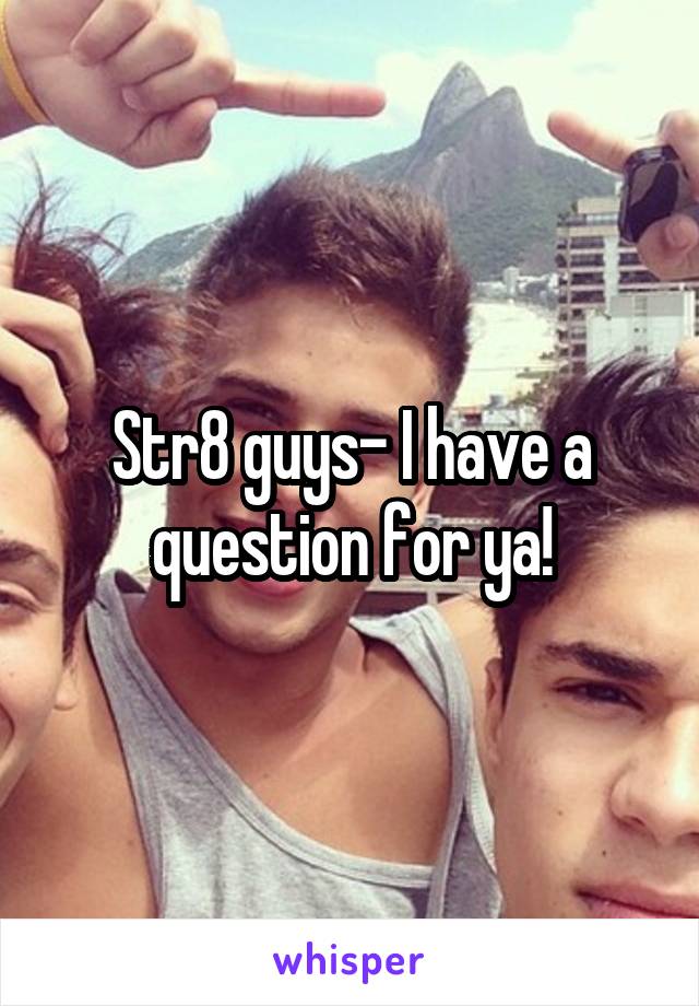 Str8 guys- I have a question for ya!