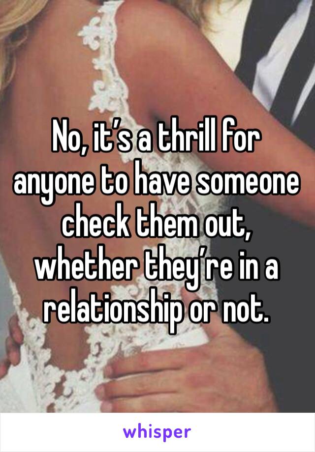No, it’s a thrill for anyone to have someone check them out, whether they’re in a relationship or not.