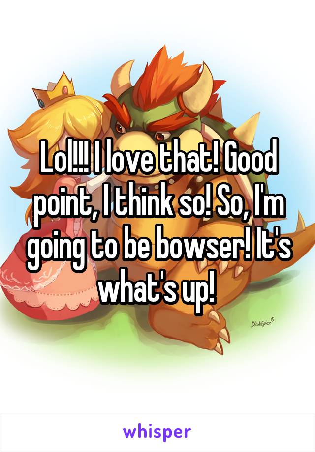 Lol!!! I love that! Good point, I think so! So, I'm going to be bowser! It's what's up! 
