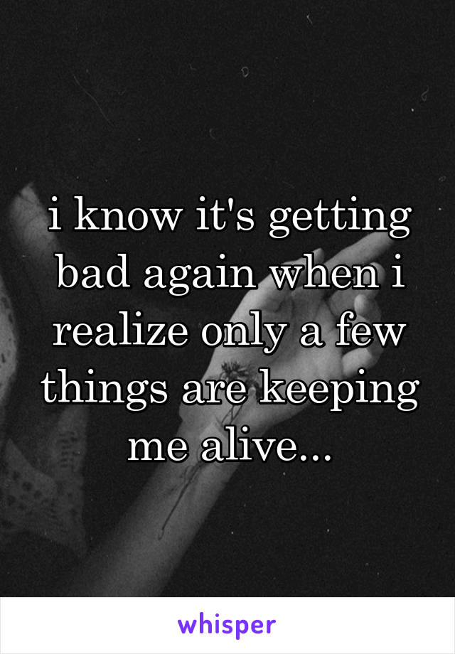 i know it's getting bad again when i realize only a few things are keeping me alive...