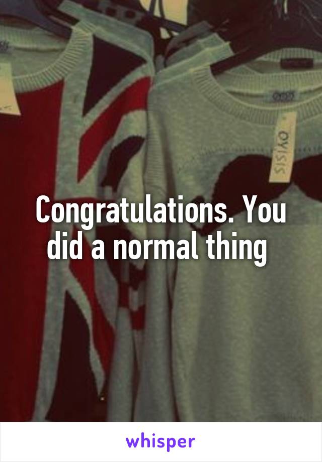 Congratulations. You did a normal thing 