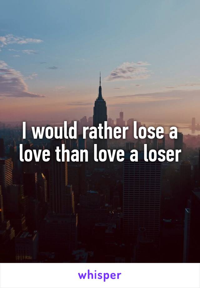 I would rather lose a love than love a loser