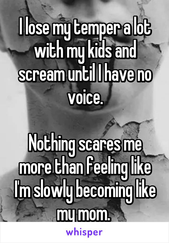I lose my temper a lot with my kids and scream until I have no voice.

Nothing scares me more than feeling like I'm slowly becoming like my mom. 