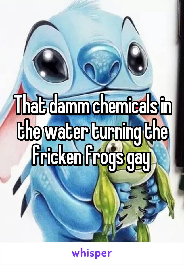 That damm chemicals in the water turning the fricken frogs gay 