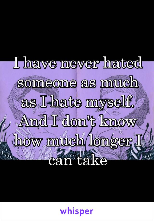 I have never hated someone as much as I hate myself. And I don't know how much longer I can take