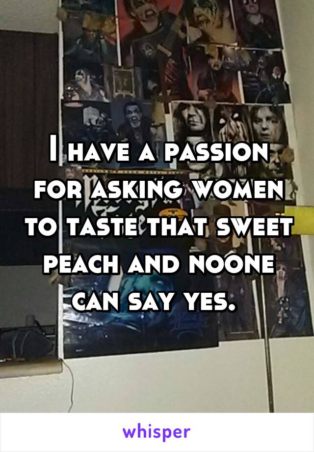 I have a passion for asking women to taste that sweet peach and noone can say yes. 
