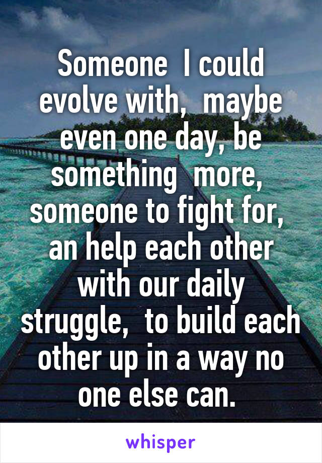 Someone  I could evolve with,  maybe even one day, be something  more,  someone to fight for,  an help each other with our daily struggle,  to build each other up in a way no one else can. 