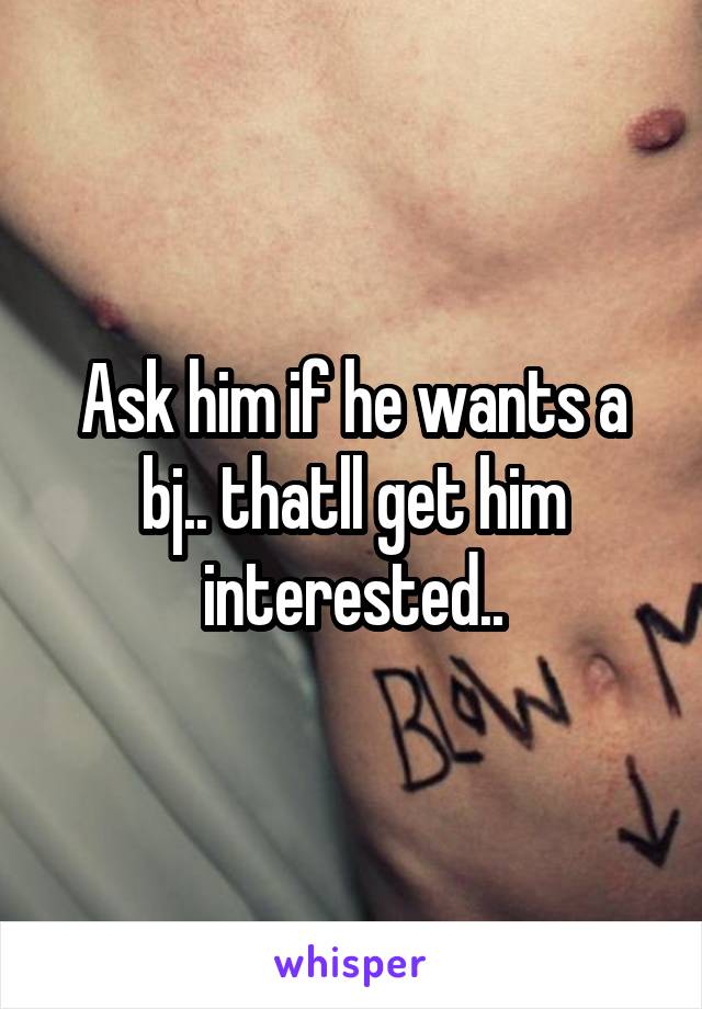 Ask him if he wants a bj.. thatll get him interested..