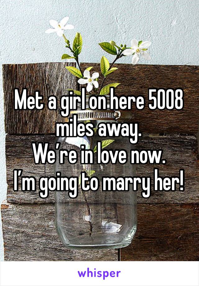 Met a girl on here 5008 miles away.
We’re in love now.
I’m going to marry her!