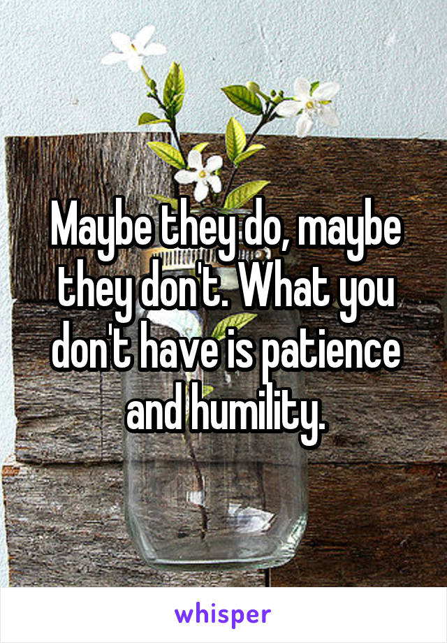 Maybe they do, maybe they don't. What you don't have is patience and humility.