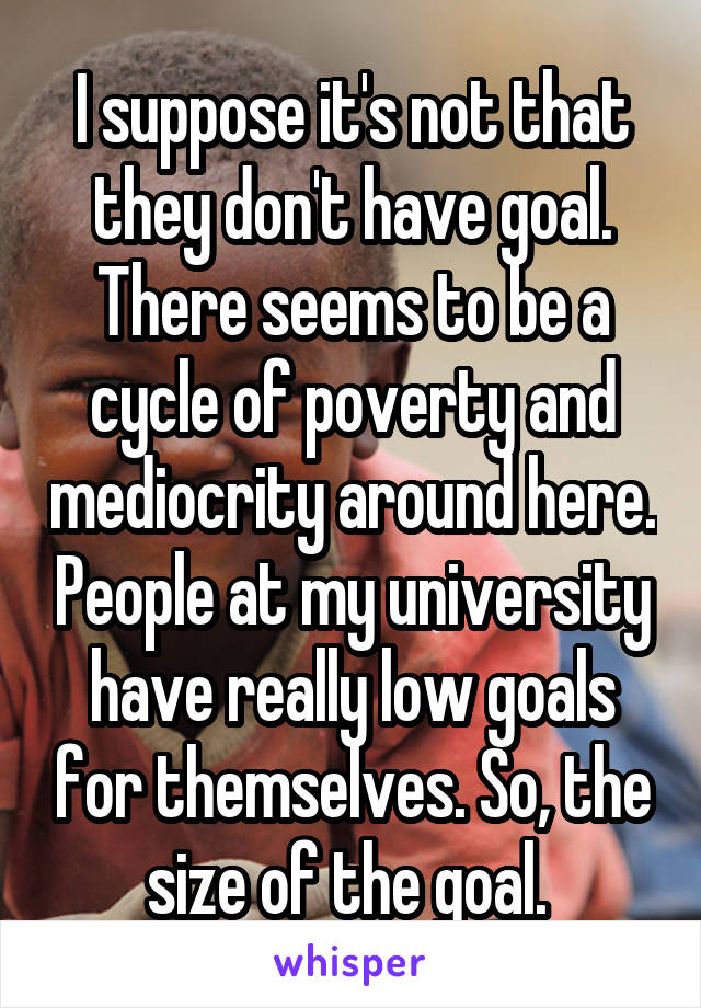I suppose it's not that they don't have goal. There seems to be a cycle of poverty and mediocrity around here. People at my university have really low goals for themselves. So, the size of the goal. 