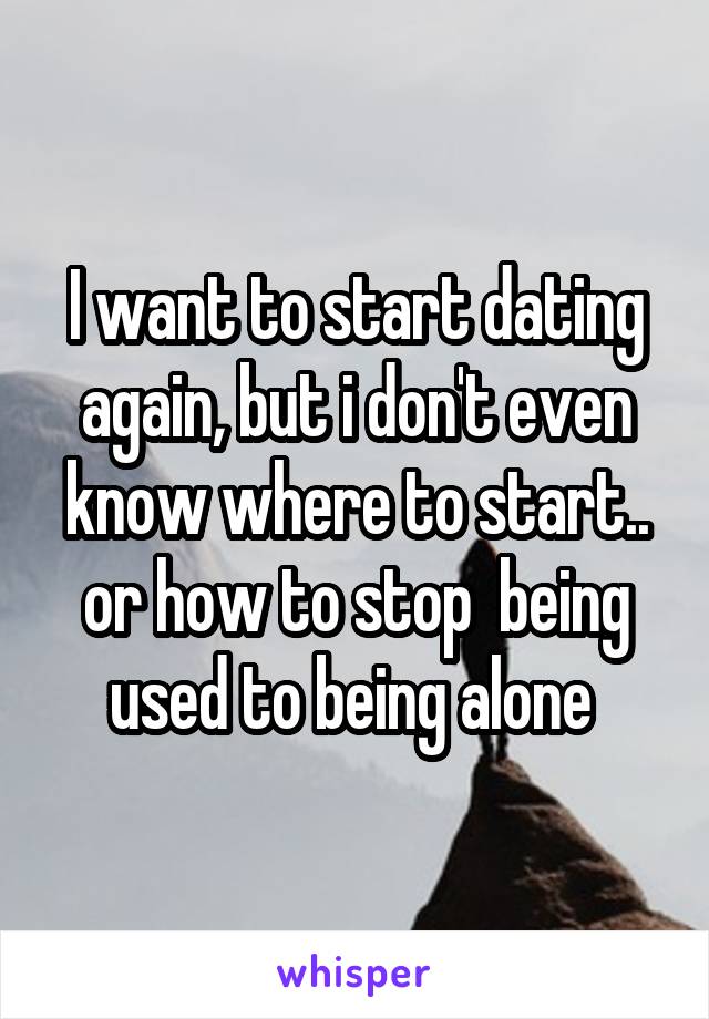 I want to start dating again, but i don't even know where to start.. or how to stop  being used to being alone 