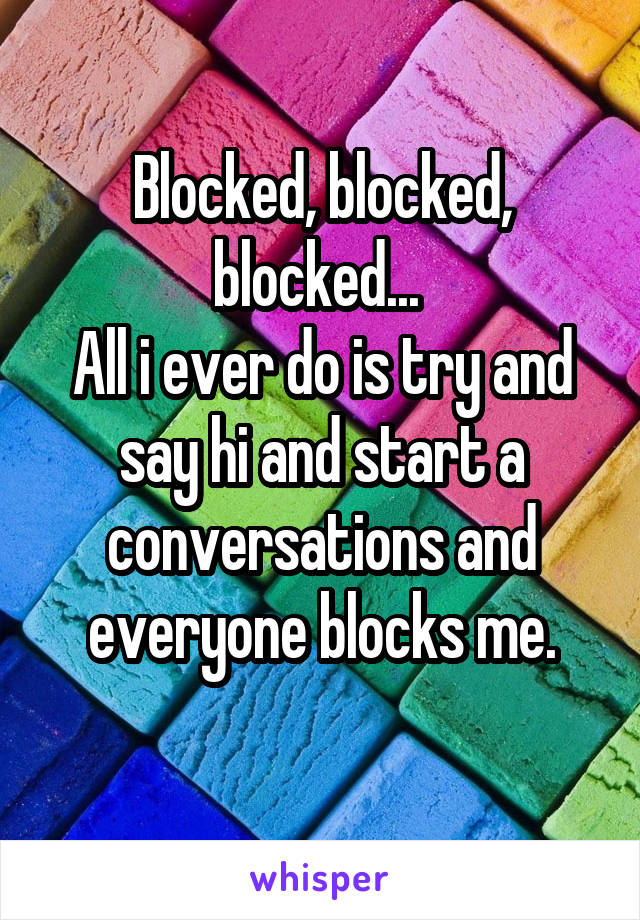 Blocked, blocked, blocked... 
All i ever do is try and say hi and start a conversations and everyone blocks me.
