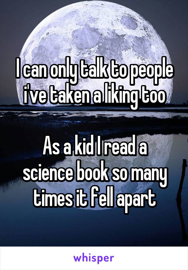 I can only talk to people i've taken a liking too

As a kid I read a science book so many times it fell apart