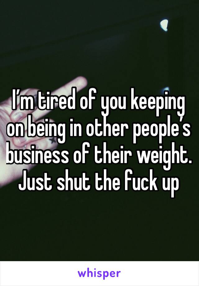 I’m tired of you keeping on being in other people’s business of their weight. 
Just shut the fuck up 
