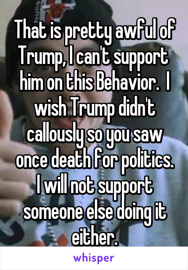 That is pretty awful of Trump, I can't support  him on this Behavior.  I wish Trump didn't callously so you saw once death for politics. I will not support someone else doing it either.