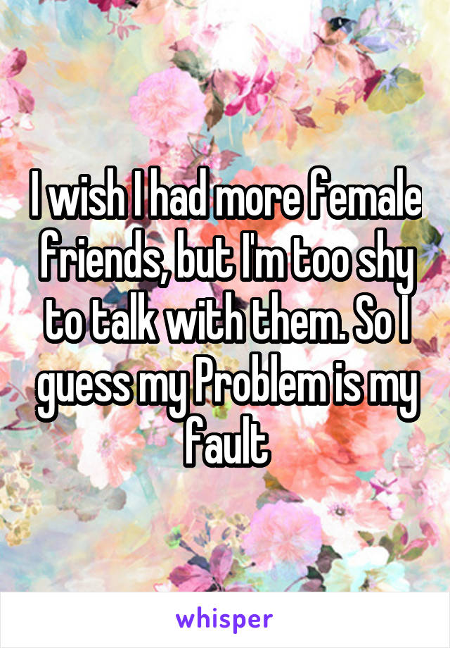 I wish I had more female friends, but I'm too shy to talk with them. So I guess my Problem is my fault