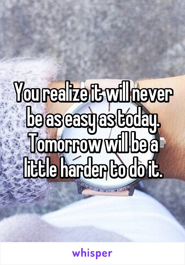 You realize it will never be as easy as today. Tomorrow will be a little harder to do it.