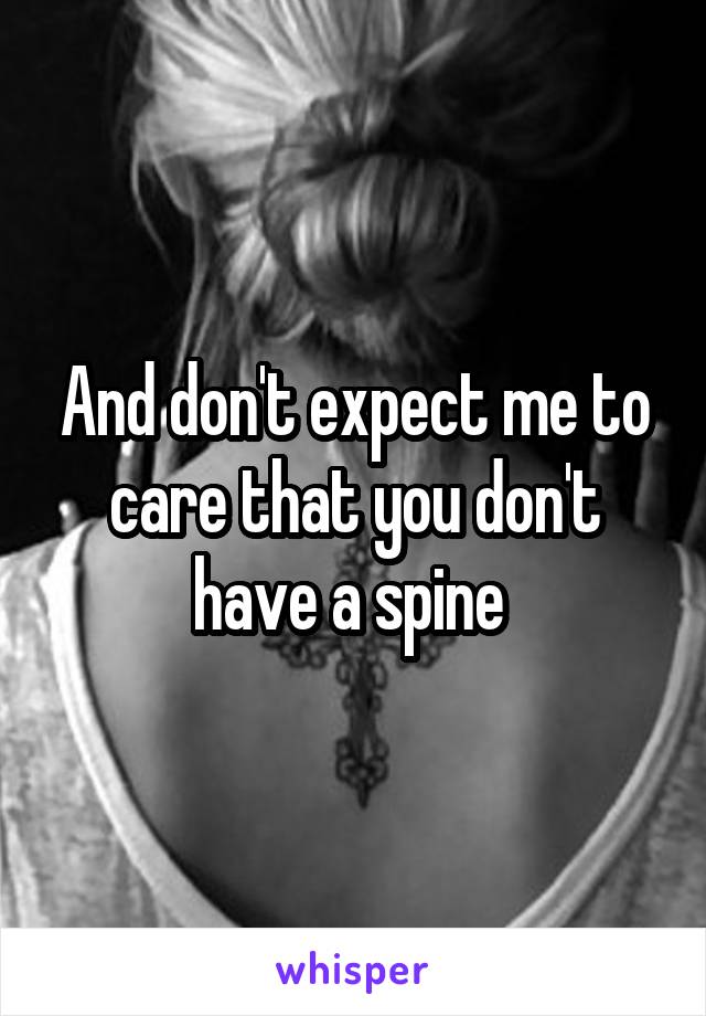 And don't expect me to care that you don't have a spine 