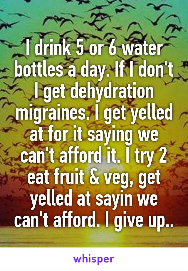 I drink 5 or 6 water bottles a day. If I don't I get dehydration migraines. I get yelled at for it saying we can't afford it. I try 2 eat fruit & veg, get yelled at sayin we can't afford. I give up..