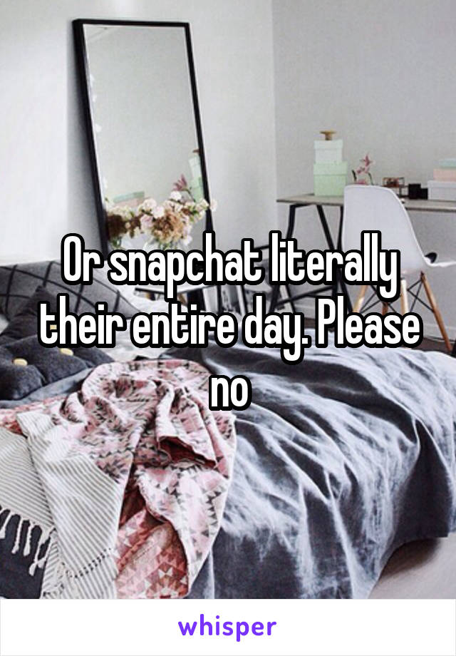 Or snapchat literally their entire day. Please no