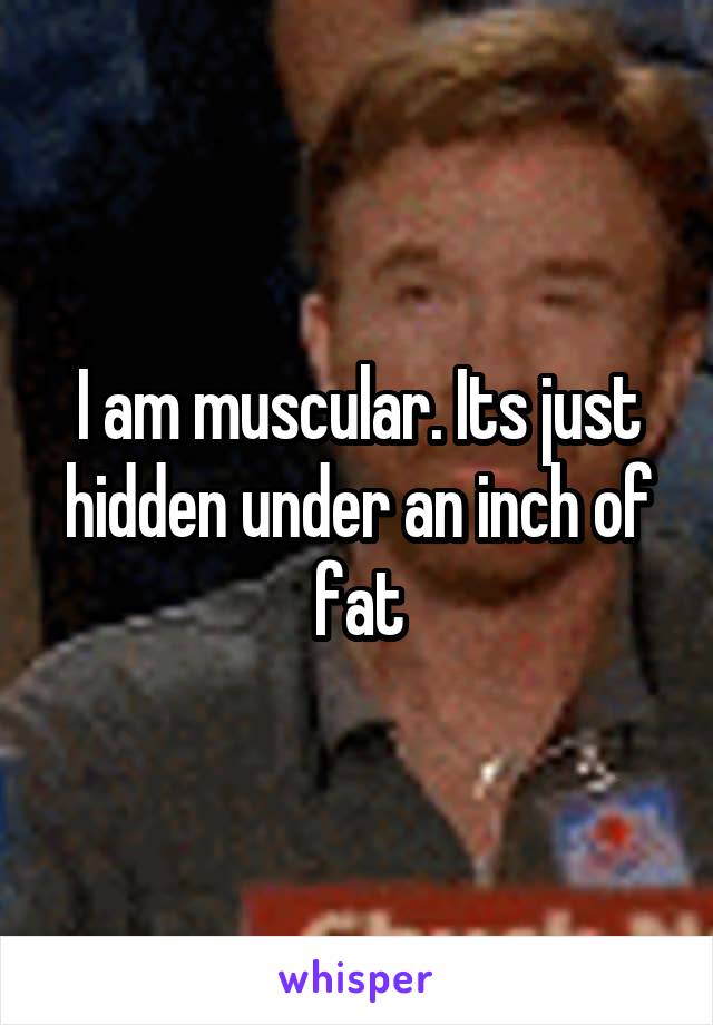 I am muscular. Its just hidden under an inch of fat