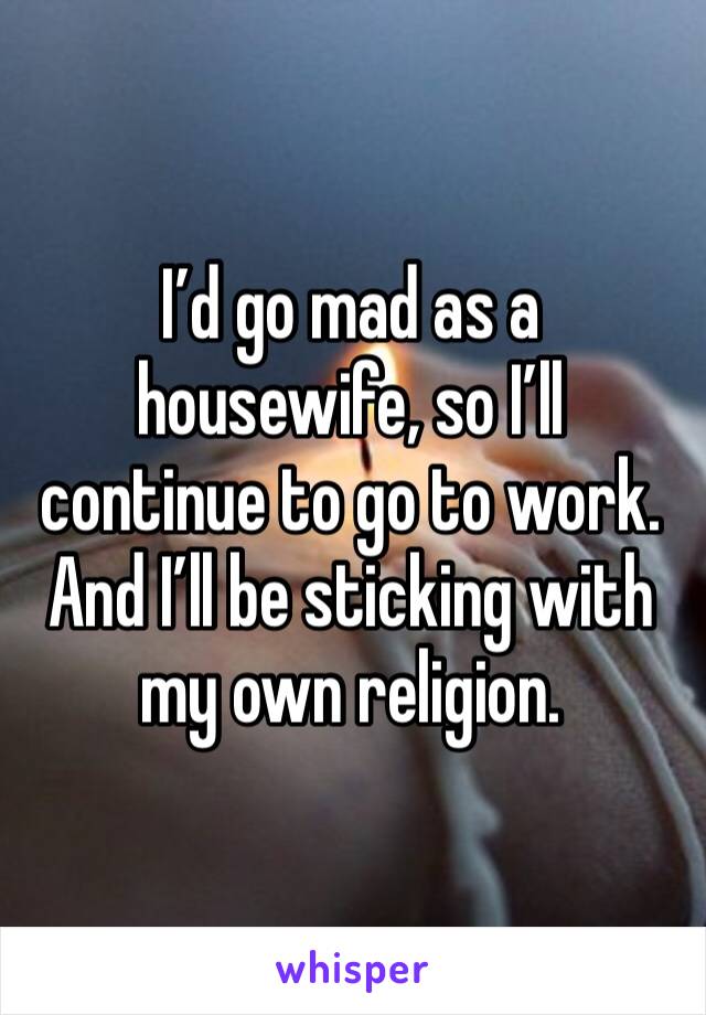 I’d go mad as a housewife, so I’ll continue to go to work. And I’ll be sticking with my own religion.