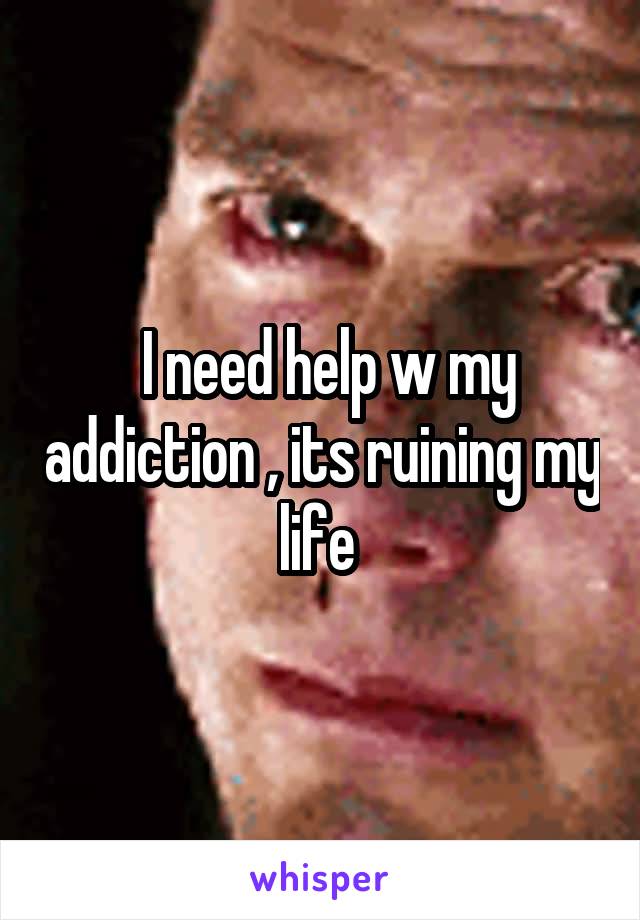  I need help w my addiction , its ruining my life 