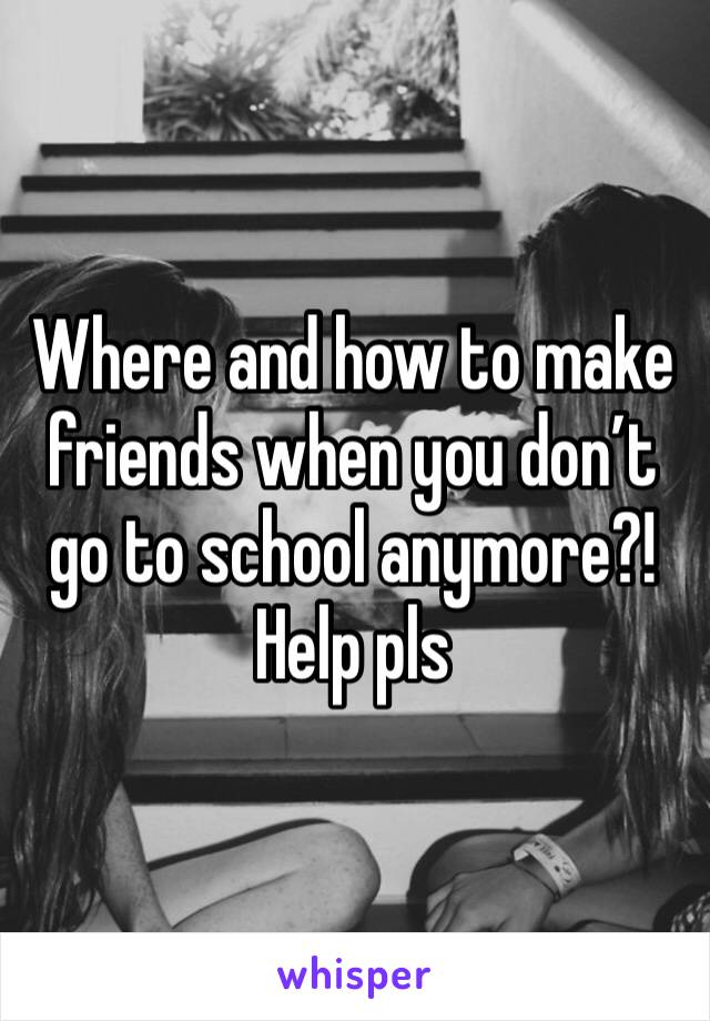 Where and how to make friends when you don’t go to school anymore?! Help pls