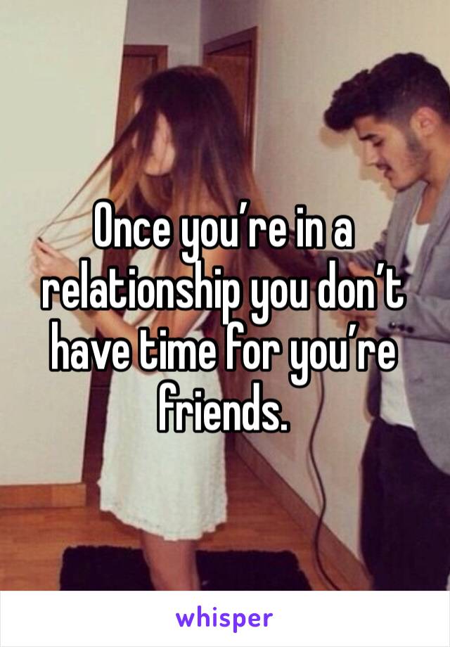 Once you’re in a relationship you don’t have time for you’re friends.