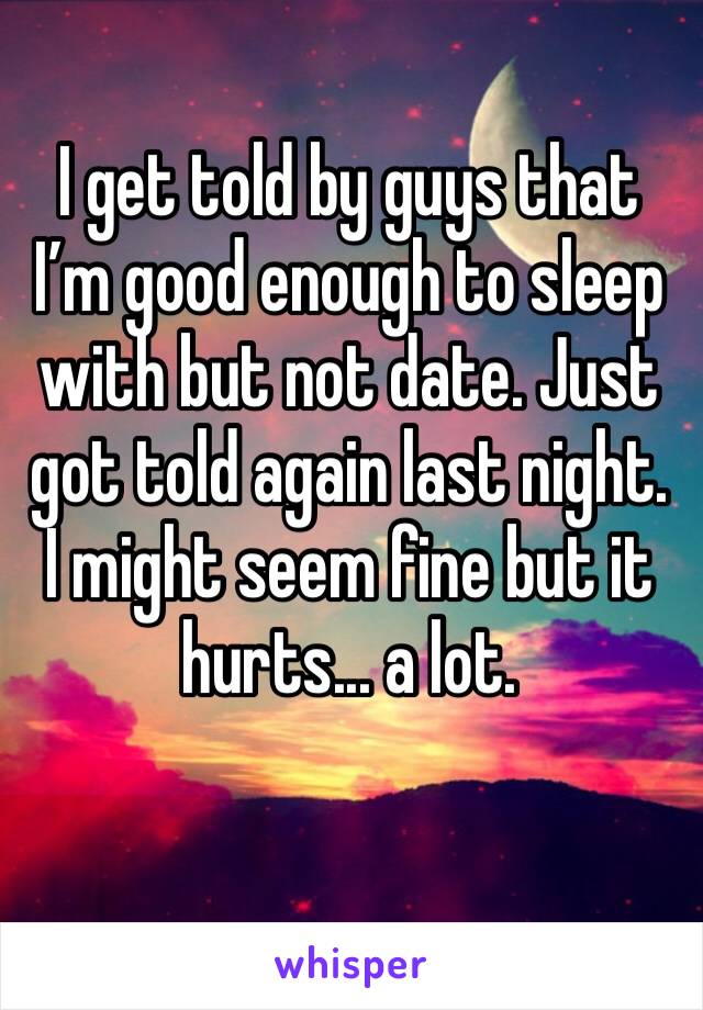 I get told by guys that I’m good enough to sleep with but not date. Just got told again last night. I might seem fine but it hurts... a lot.