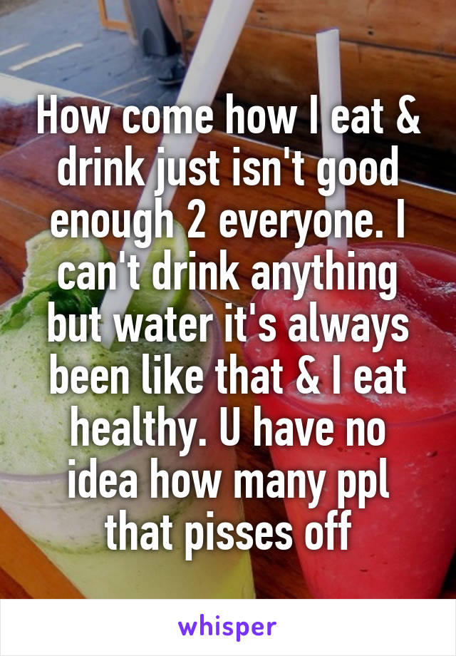 How come how I eat & drink just isn't good enough 2 everyone. I can't drink anything but water it's always been like that & I eat healthy. U have no idea how many ppl that pisses off