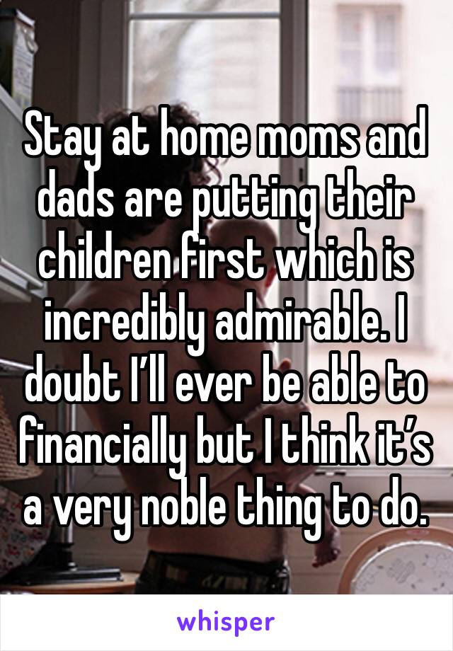 Stay at home moms and dads are putting their children first which is incredibly admirable. I doubt I’ll ever be able to financially but I think it’s a very noble thing to do. 