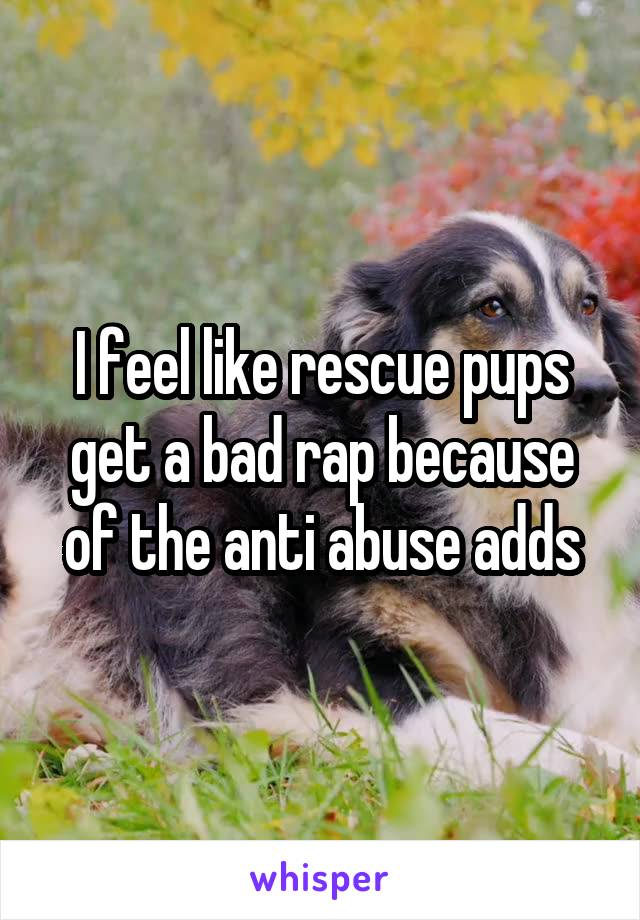 I feel like rescue pups get a bad rap because of the anti abuse adds