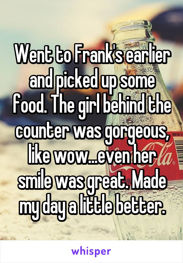 Went to Frank's earlier and picked up some food. The girl behind the counter was gorgeous, like wow...even her smile was great. Made my day a little better.
