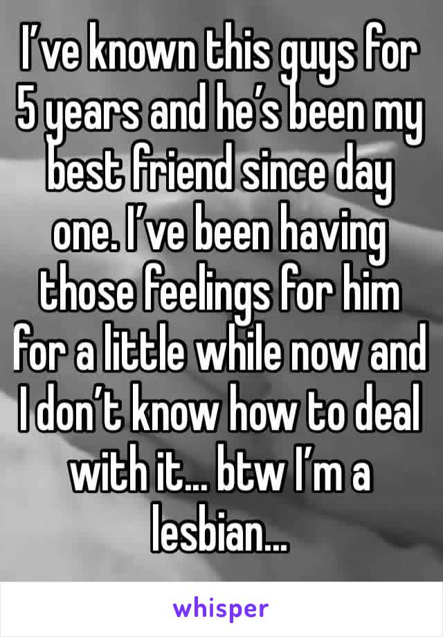I’ve known this guys for 5 years and he’s been my best friend since day one. I’ve been having those feelings for him for a little while now and I don’t know how to deal with it... btw I’m a lesbian...