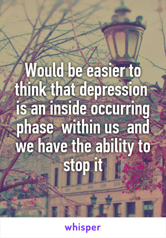 Would be easier to think that depression  is an inside occurring phase  within us  and we have the ability to stop it