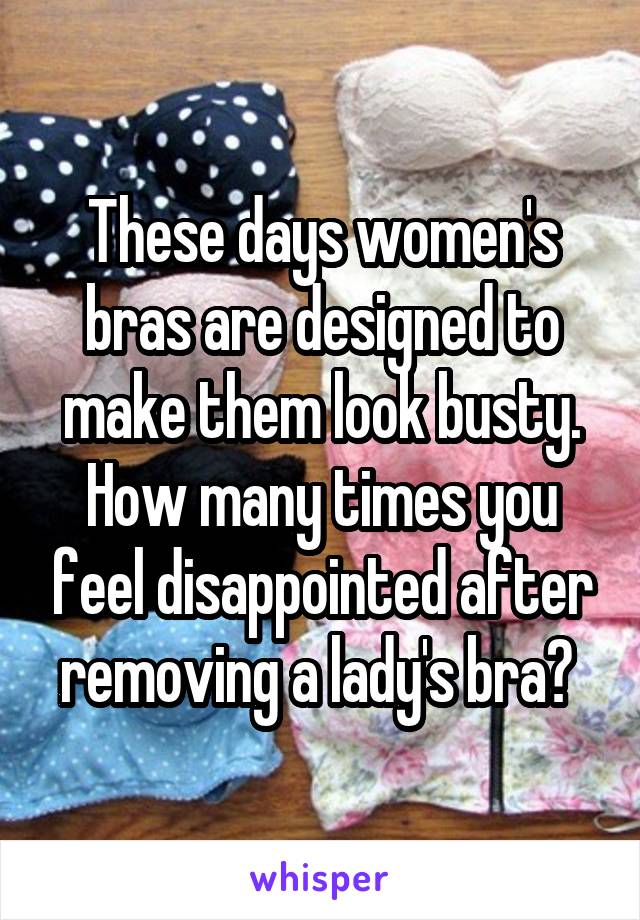 These days women's bras are designed to make them look busty. How many times you feel disappointed after removing a lady's bra? 