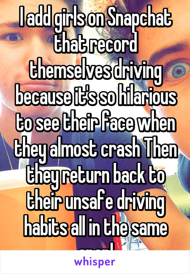 I add girls on Snapchat that record themselves driving because it's so hilarious to see their face when they almost crash Then they return back to their unsafe driving habits all in the same snap!