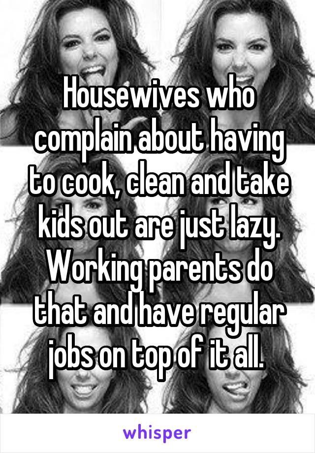 Housewives who complain about having to cook, clean and take kids out are just lazy. Working parents do that and have regular jobs on top of it all. 