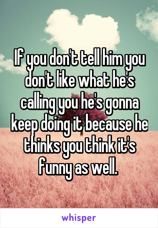If you don't tell him you don't like what he's calling you he's gonna keep doing it because he thinks you think it's funny as well. 