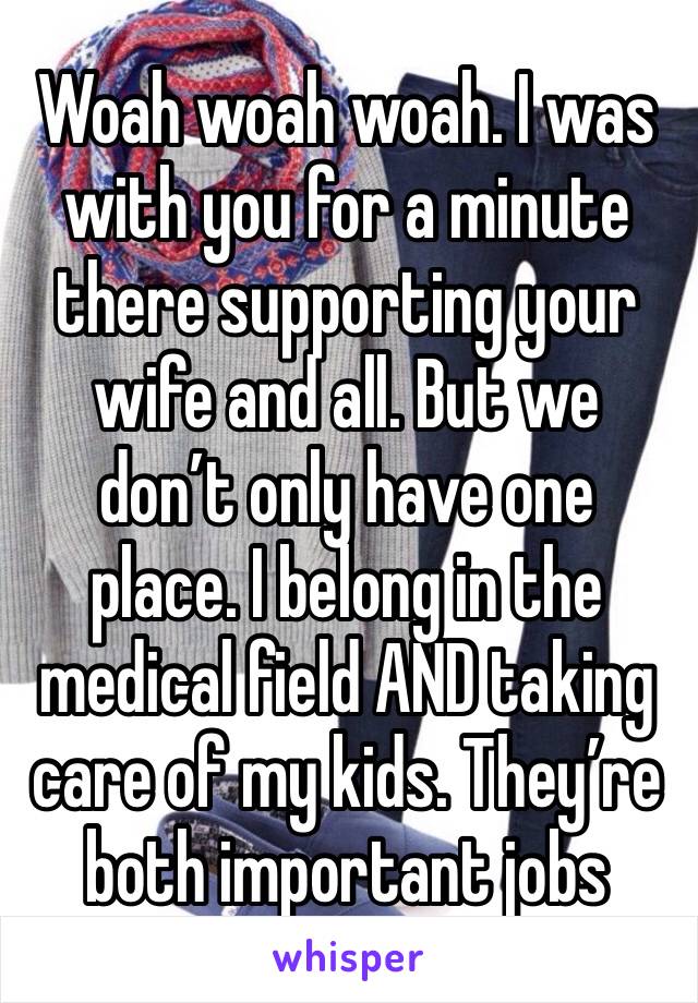 Woah woah woah. I was with you for a minute there supporting your wife and all. But we don’t only have one place. I belong in the medical field AND taking care of my kids. They’re both important jobs