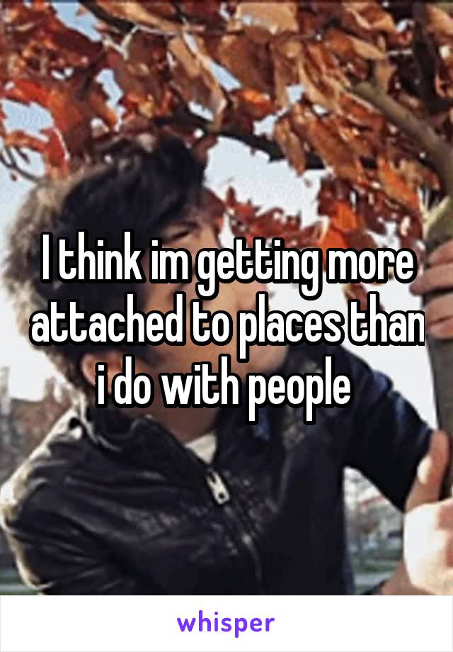 I think im getting more attached to places than i do with people 
