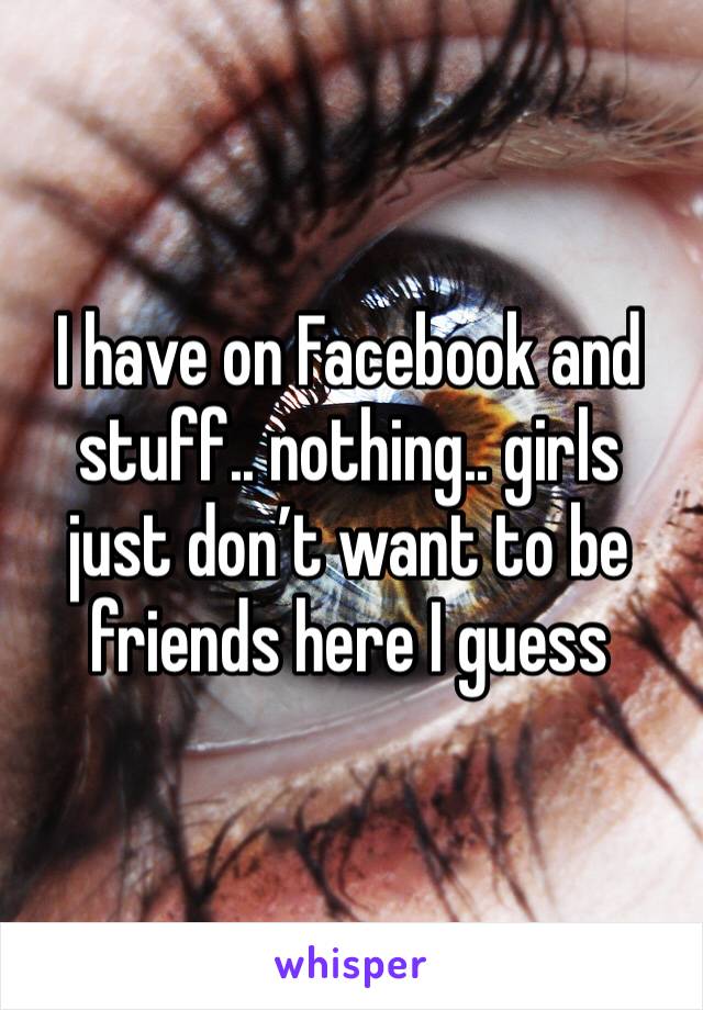 I have on Facebook and stuff.. nothing.. girls just don’t want to be friends here I guess 