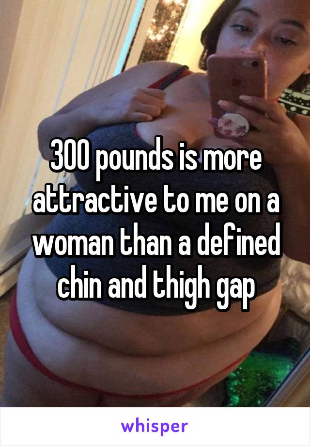 300 pounds is more attractive to me on a woman than a defined chin and thigh gap