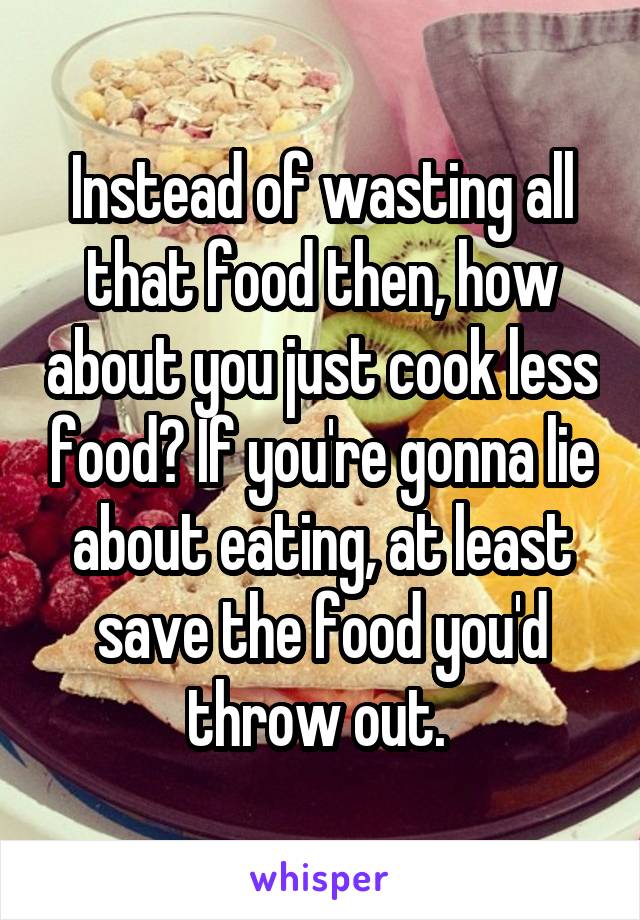 Instead of wasting all that food then, how about you just cook less food? If you're gonna lie about eating, at least save the food you'd throw out. 