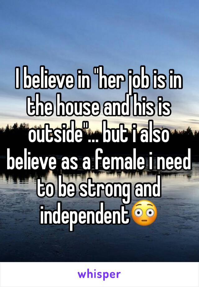 I believe in "her job is in the house and his is outside"... but i also believe as a female i need to be strong and independent😳