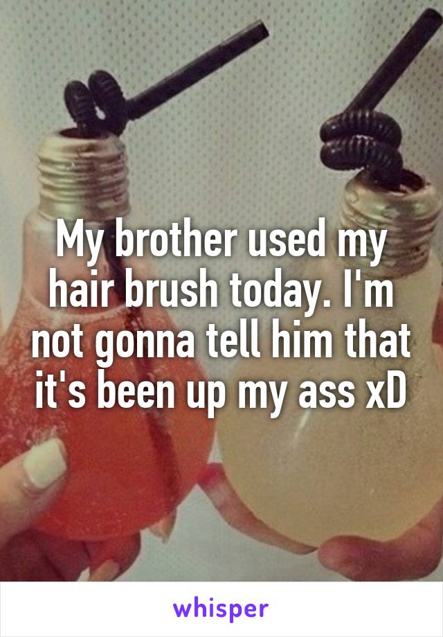 My brother used my hair brush today. I'm not gonna tell him that it's been up my ass xD