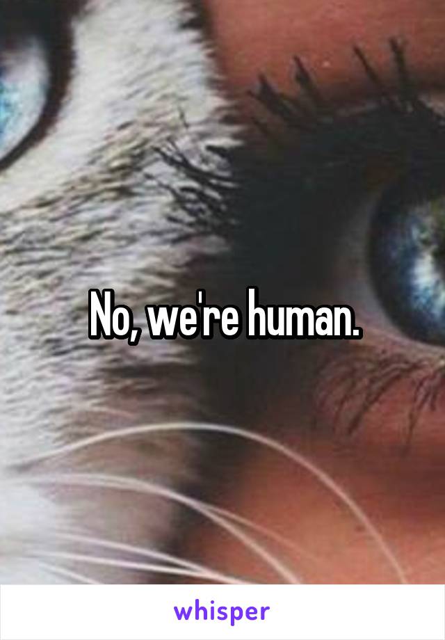 No, we're human.